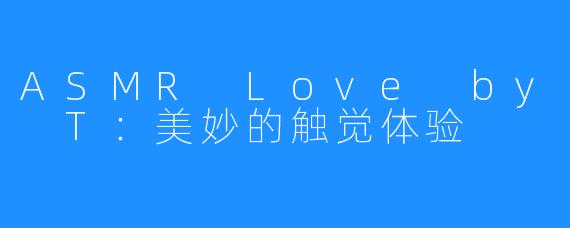ASMR Love by T：美妙的触觉体验